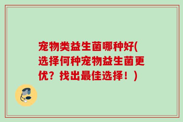宠物类益生菌哪种好(选择何种宠物益生菌更优?找出佳选择!) 宠物类益生菌哪种好(选择何种宠物益生菌更优?找出佳选择!)