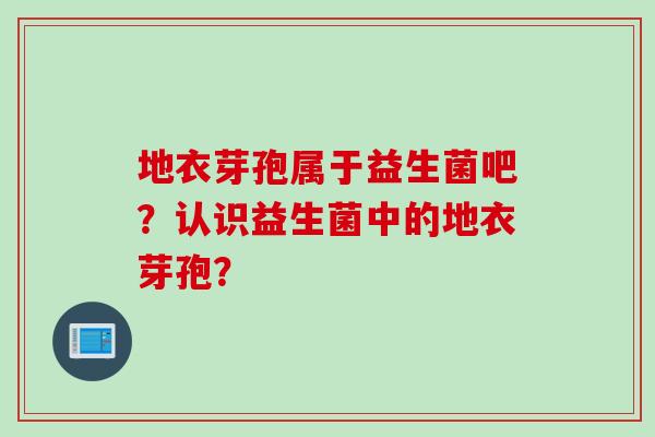 地衣芽孢属于益生菌吧？认识益生菌中的地衣芽孢？