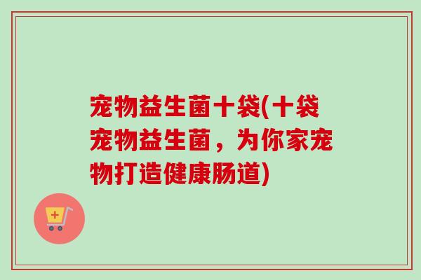 宠物益生菌十袋(十袋宠物益生菌,为你家宠物打造健康肠道) 宠物益生菌十袋(十袋宠物益生菌,为你家宠物打造健康肠道)