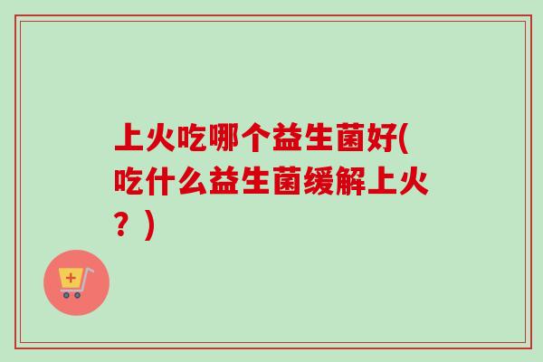 上火吃哪个益生菌好(吃什么益生菌缓解上火？)