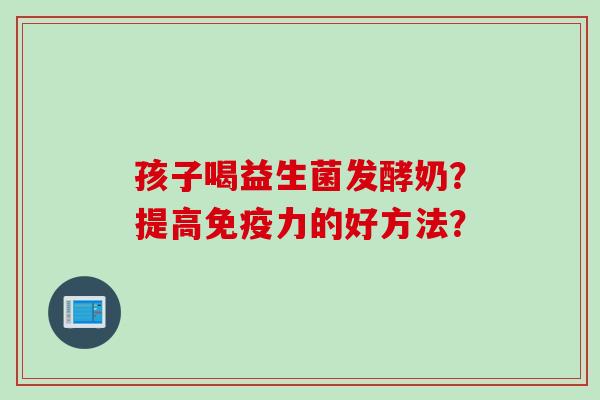 孩子喝益生菌发酵奶？提高力的好方法？