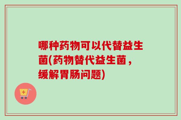 哪种可以代替益生菌(替代益生菌,缓解问题) 哪种可以代替益生菌(替代益生菌,缓解问题)