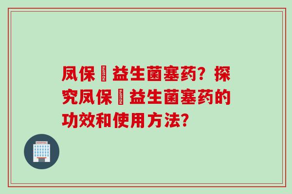 凤保嫝益生菌塞药?探究凤保嫝益生菌塞药的功效和使用方法? 凤保嫝益生菌塞药?探究凤保嫝益生菌塞药的功效和使用方法?