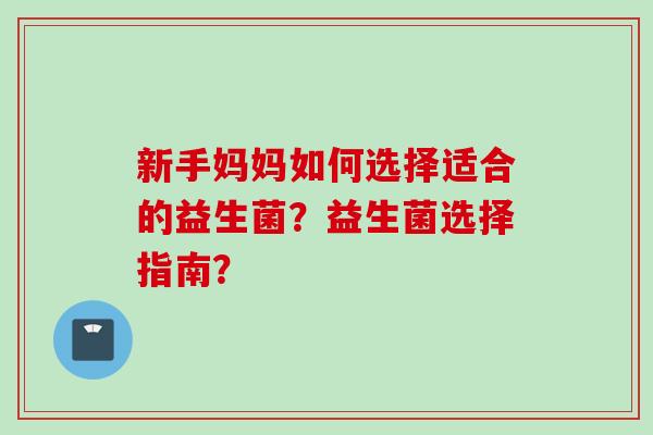 新手妈妈如何选择适合的益生菌?益生菌选择指南? 新手妈妈如何选择适合的益生菌?益生菌选择指南?