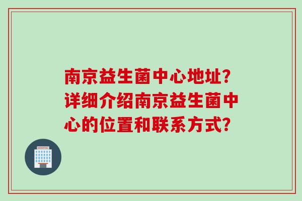 南京益生菌中心地址？详细介绍南京益生菌中心的位置和联系方式？