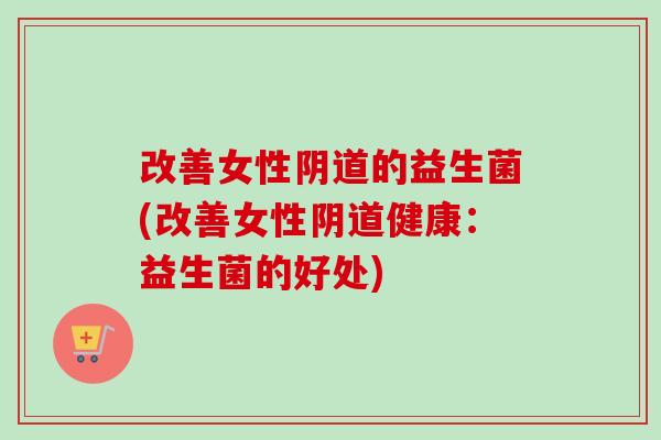 改善女性的益生菌(改善女性健康:益生菌的好处) 改善女性的益生菌(改善女性健康:益生菌的好处)