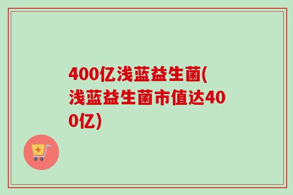 400亿浅蓝益生菌(浅蓝益生菌市值达400亿)