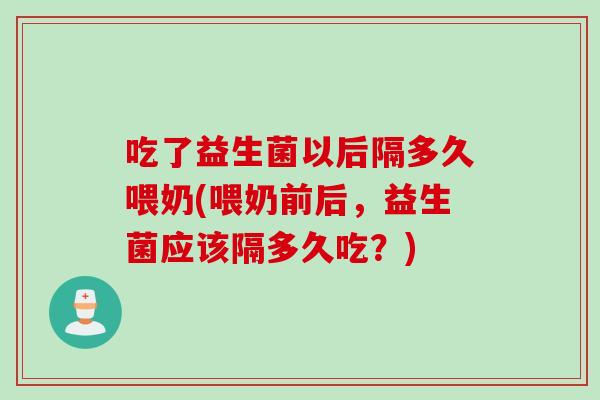 吃了益生菌以后隔多久喂奶(喂奶前后，益生菌应该隔多久吃？)