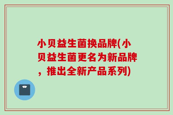 小贝益生菌换品牌(小贝益生菌更名为新品牌,推出全新产品系列) 小贝益生菌换品牌(小贝益生菌更名为新品牌,推出全新产品系列)