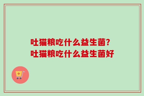 吐猫粮吃什么益生菌?吐猫粮吃什么益生菌好 吐猫粮吃什么益生菌?吐猫粮吃什么益生菌好