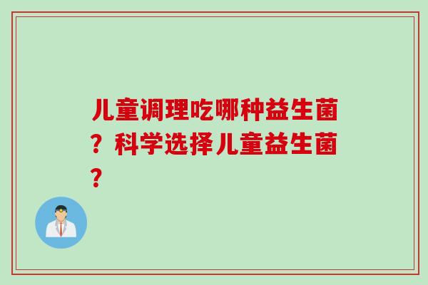 儿童调理吃哪种益生菌？科学选择儿童益生菌？
