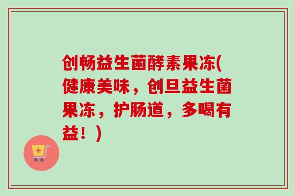 创畅益生菌酵素果冻(健康美味，创旦益生菌果冻，护肠道，多喝有益！)