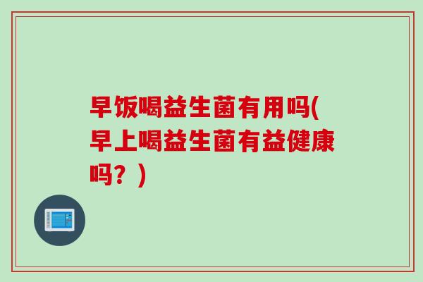 早饭喝益生菌有用吗(早上喝益生菌有益健康吗？)