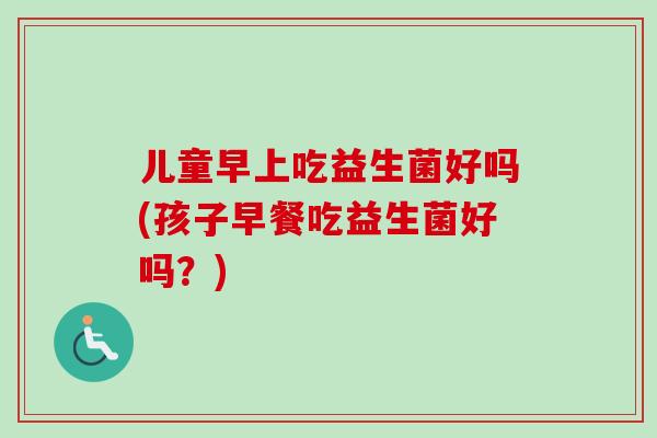 儿童早上吃益生菌好吗(孩子早餐吃益生菌好吗？)