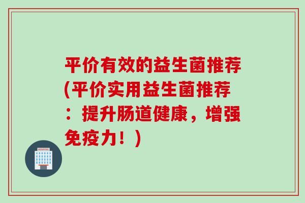平价有效的益生菌推荐(平价实用益生菌推荐：提升肠道健康，增强力！)