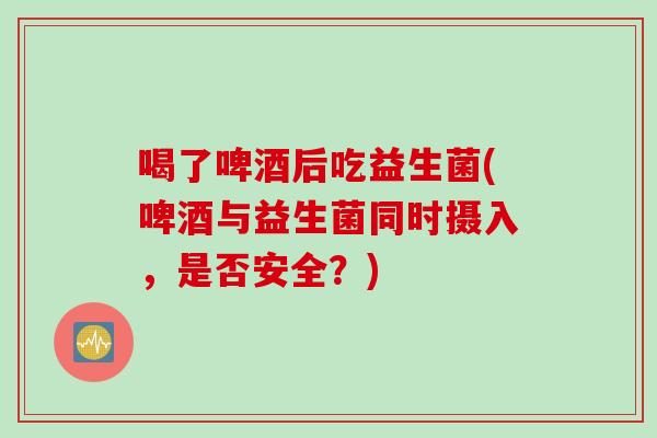 喝了啤酒后吃益生菌(啤酒与益生菌同时摄入，是否安全？)