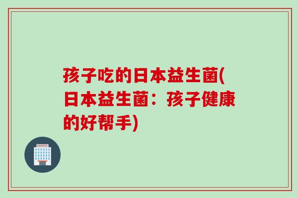 孩子吃的日本益生菌(日本益生菌：孩子健康的好帮手)