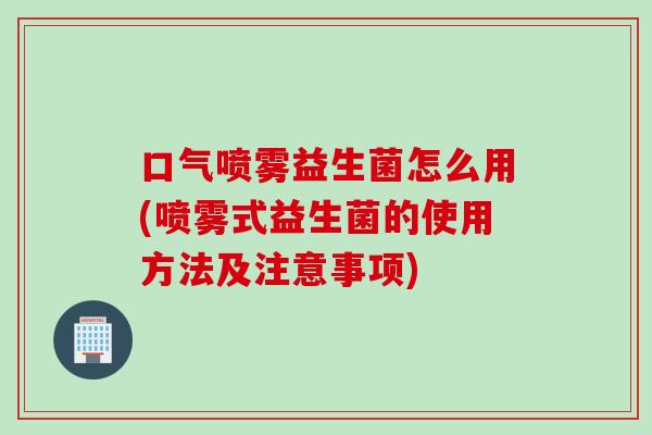 口气喷雾益生菌怎么用(喷雾式益生菌的使用方法及注意事项)