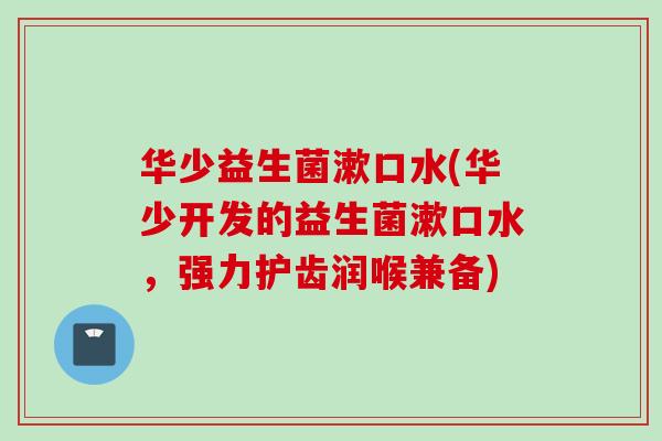华少益生菌漱口水(华少开发的益生菌漱口水，强力护齿润喉兼备)