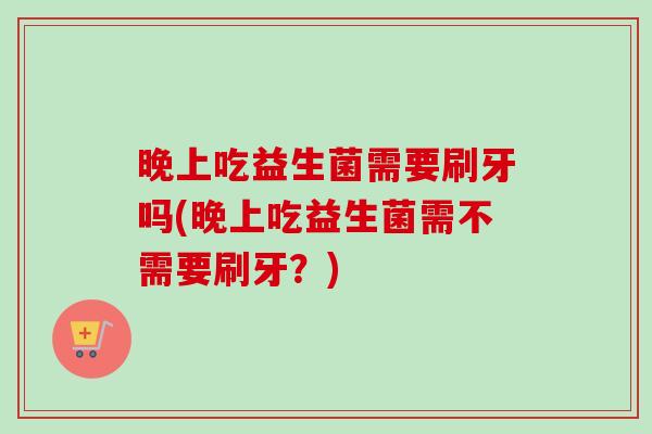 晚上吃益生菌需要刷牙吗(晚上吃益生菌需不需要刷牙？)