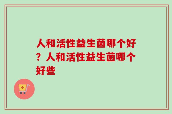 人和活性益生菌哪个好?人和活性益生菌哪个好些 人和活性益生菌哪个好?人和活性益生菌哪个好些