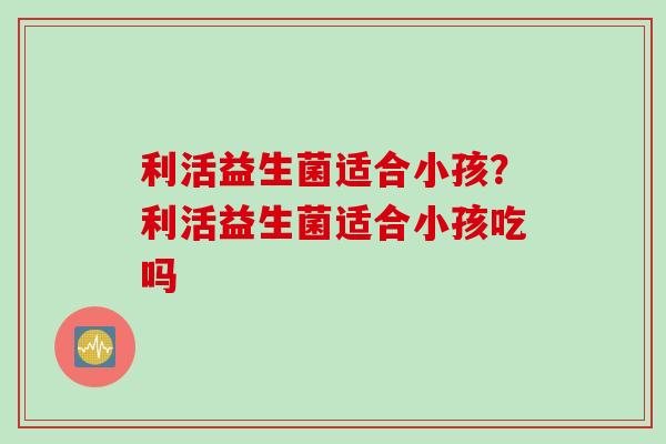 利活益生菌适合小孩？利活益生菌适合小孩吃吗