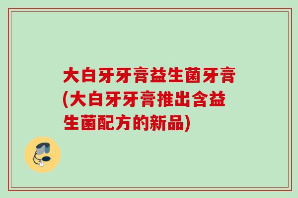 大白牙牙膏益生菌牙膏(大白牙牙膏推出含益生菌配方的新品)