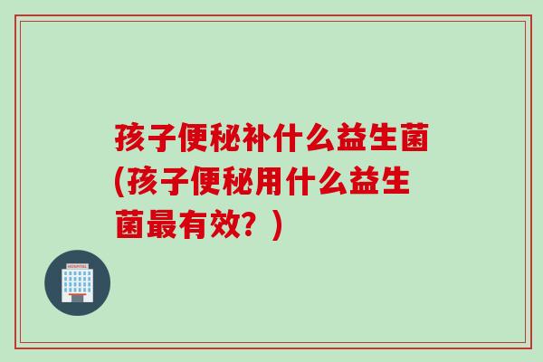孩子补什么益生菌(孩子用什么益生菌有效？)