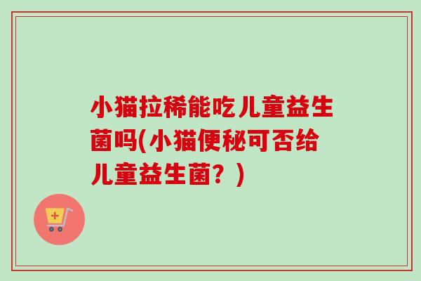 小猫拉稀能吃儿童益生菌吗(小猫可否给儿童益生菌?) 小猫拉稀能吃儿童益生菌吗(小猫可否给儿童益生菌?)