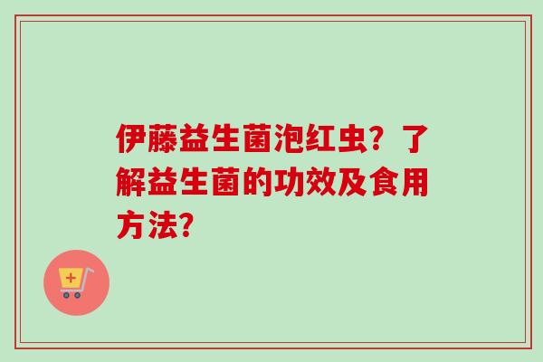 伊藤益生菌泡红虫?了解益生菌的功效及食用方法? 伊藤益生菌泡红虫?了解益生菌的功效及食用方法?