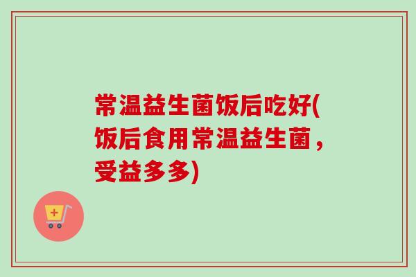 常温益生菌饭后吃好(饭后食用常温益生菌,受益多多) 常温益生菌饭后吃好(饭后食用常温益生菌,受益多多)