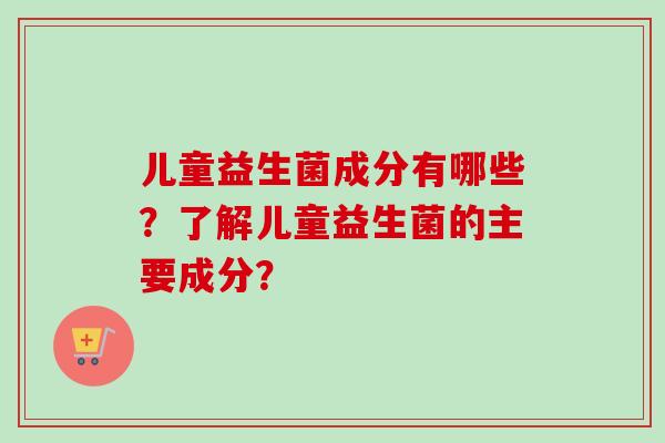 儿童益生菌成分有哪些？了解儿童益生菌的主要成分？