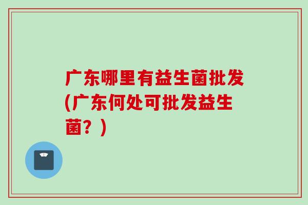 广东哪里有益生菌批发(广东何处可批发益生菌？)
