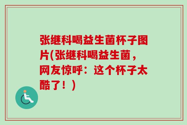 张继科喝益生菌杯子图片(张继科喝益生菌，网友惊呼：这个杯子太酷了！)