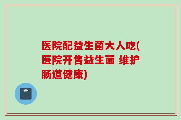 医院配益生菌大人吃(医院开售益生菌 维护肠道健康)