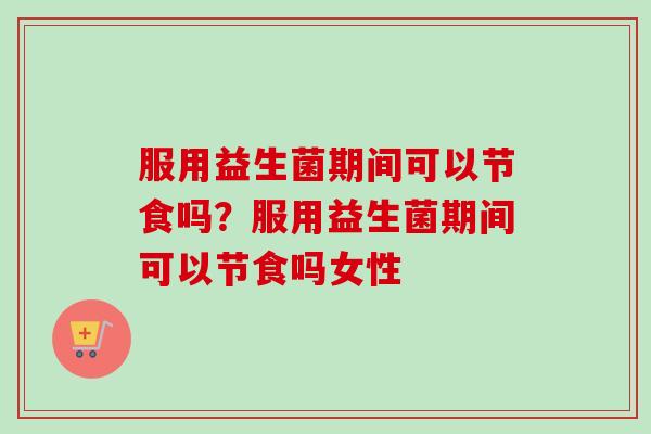 服用益生菌期间可以节食吗?服用益生菌期间可以节食吗女性 服用益生菌期间可以节食吗?服用益生菌期间可以节食吗女性