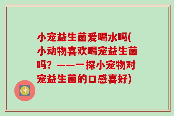 小宠益生菌爱喝水吗(小动物喜欢喝宠益生菌吗?——一探小宠物对宠益生菌的口感喜好) 小宠益生菌爱喝水吗(小动物喜欢喝宠益生菌吗?——一探小宠物对宠益生菌的口感喜好)
