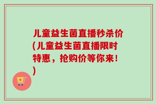 儿童益生菌直播秒杀价(儿童益生菌直播限时特惠,抢购价等你来!) 儿童益生菌直播秒杀价(儿童益生菌直播限时特惠,抢购价等你来!)