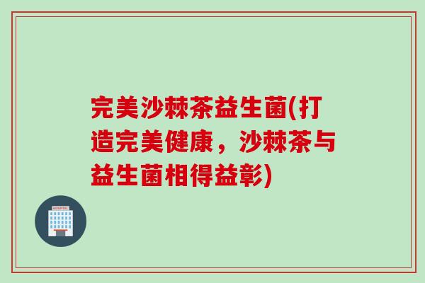 完美沙棘茶益生菌(打造完美健康,沙棘茶与益生菌相得益彰) 完美沙棘茶益生菌(打造完美健康,沙棘茶与益生菌相得益彰)