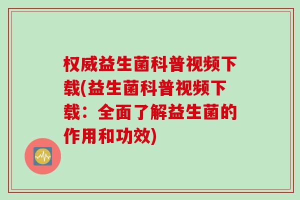 权威益生菌科普视频下载(益生菌科普视频下载:全面了解益生菌的作用和功效) 权威益生菌科普视频下载(益生菌科普视频下载:全面了解益生菌的作用和功效)