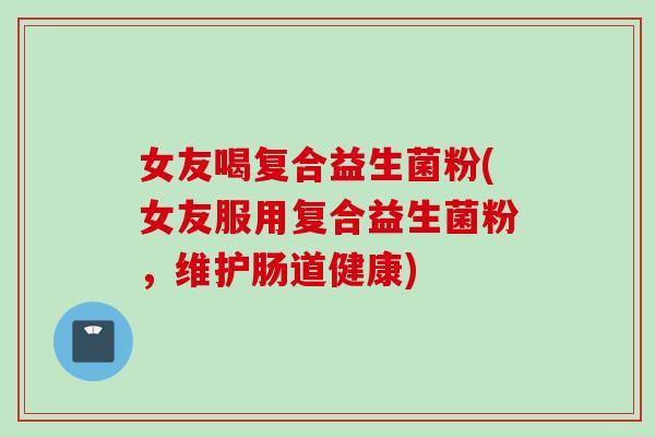 女友喝复合益生菌粉(女友服用复合益生菌粉,维护肠道健康) 女友喝复合益生菌粉(女友服用复合益生菌粉,维护肠道健康)