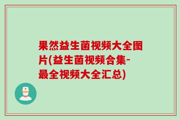 果然益生菌视频大全图片(益生菌视频合集-全视频大全汇总)