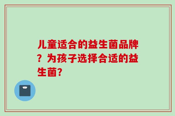 儿童适合的益生菌品牌?为孩子选择合适的益生菌? 儿童适合的益生菌品牌?为孩子选择合适的益生菌?