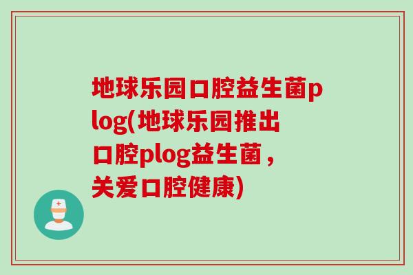地球乐园口腔益生菌plog(地球乐园推出口腔plog益生菌，关爱口腔健康)