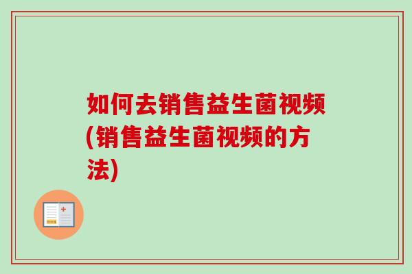 如何去销售益生菌视频(销售益生菌视频的方法) 如何去销售益生菌视频(销售益生菌视频的方法)
