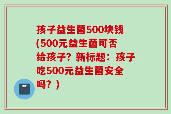 孩子益生菌500块钱(500元益生菌可否给孩子?新标题:孩子吃500元益生菌安全吗?) 孩子益生菌500块钱(500元益生菌可否给孩子?新标题:孩子吃500元益生菌安全吗?)