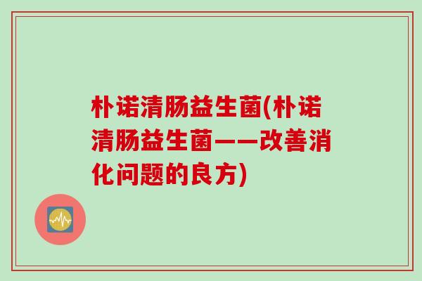 朴诺清肠益生菌(朴诺清肠益生菌——改善消化问题的良方) 朴诺清肠益生菌(朴诺清肠益生菌——改善消化问题的良方)