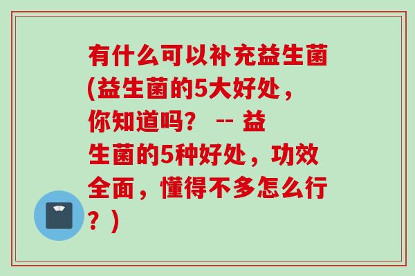 有什么可以补充益生菌(益生菌的5大好处，你知道吗？ -- 益生菌的5种好处，功效全面，懂得不多怎么行？)