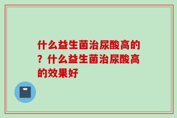 什么益生菌治尿酸高的？什么益生菌治尿酸高的效果好