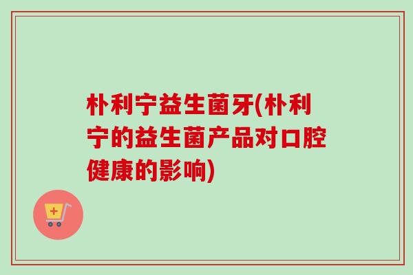 朴利宁益生菌牙(朴利宁的益生菌产品对口腔健康的影响)